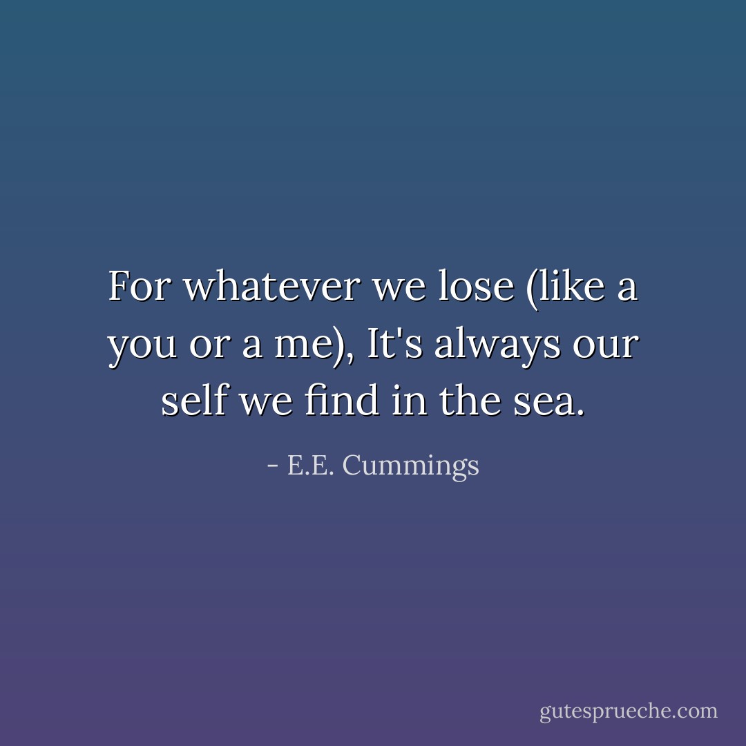 For whatever we lose (like a you or a me),<br />It's always our self we find in the sea. - E.E. Cummings