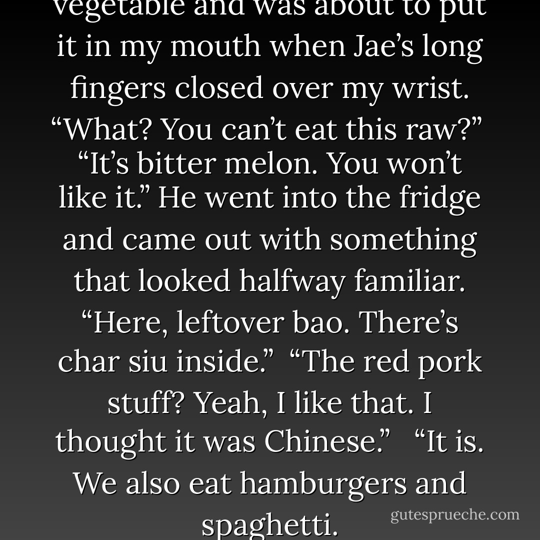 I stole a bit of a chopped vegetable and was about to put it in my mouth when Jae’s long fingers closed over my wrist. “What? You can’t eat this raw?”<br /><br />“It’s bitter melon. You won’t like it.” He went into the fridge and came out with something that looked halfway familiar. “Here, leftover bao. There’s char siu inside.”<br /><br />“The red pork stuff? Yeah, I like that. I thought it was Chinese.” <br /><br />“It is. We also eat hamburgers and spaghetti. - Rhys Ford