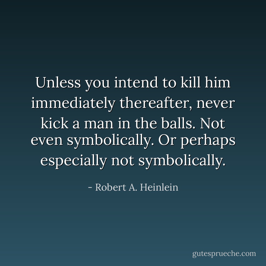 Unless you intend to kill him immediately thereafter, never kick a man in the balls. Not even symbolically. Or perhaps especially not symbolically. - Robert A. Heinlein