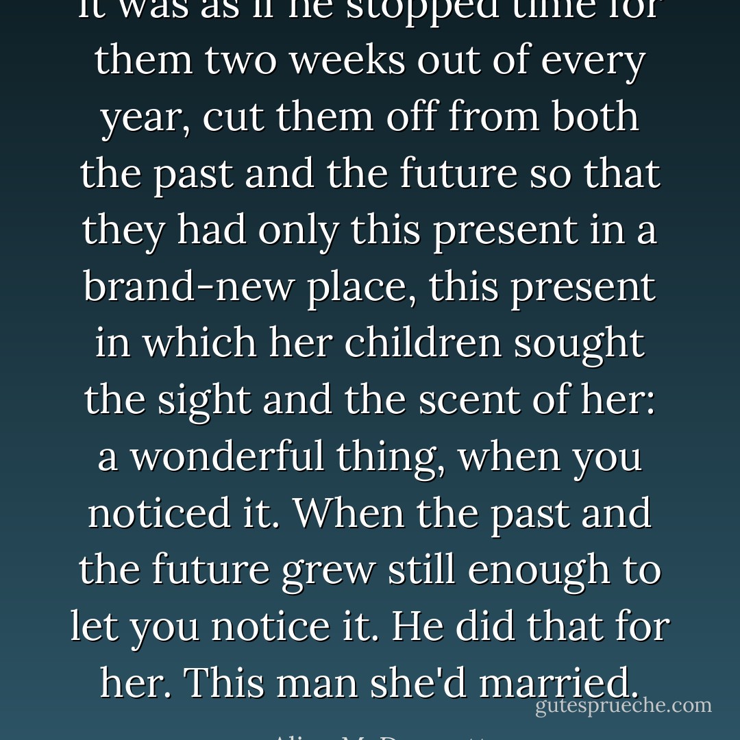 It was as if he stopped time for them two weeks out of every year, cut them off from both the past and the future so that they had only this present in a brand-new place, this present in which her children sought the sight and the scent of her: a wonderful thing, when you noticed it. When the past and the future grew still enough to let you notice it. He did that for her. This man she'd married. - Alice McDermott