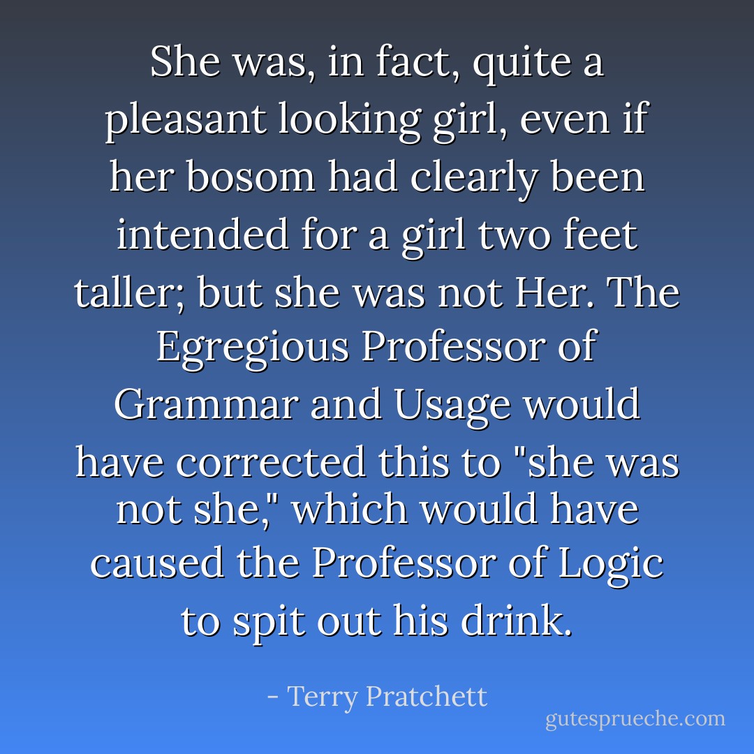 She was, in fact, quite a pleasant looking girl, even if her bosom had clearly been intended for a girl two feet taller; but she was not Her. The Egregious Professor of Grammar and Usage would have corrected this to "she was not she," which would have caused the Professor of Logic to spit out his drink. - Terry Pratchett