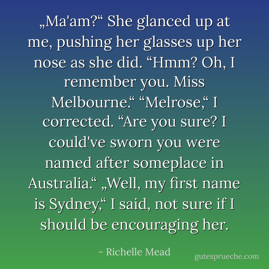 „Ma'am?“<br />She glanced up at me, pushing her glasses up her nose as she did. “Hmm? Oh, I remember you. Miss Melbourne.“<br />“Melrose,“ I corrected.<br />“Are you sure? I could've sworn you were named after someplace in Australia.“<br />„Well, my first name is Sydney,“ I said, not sure if I should be encouraging her. - Richelle Mead