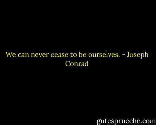 We can never cease to be ourselves. - Joseph Conrad