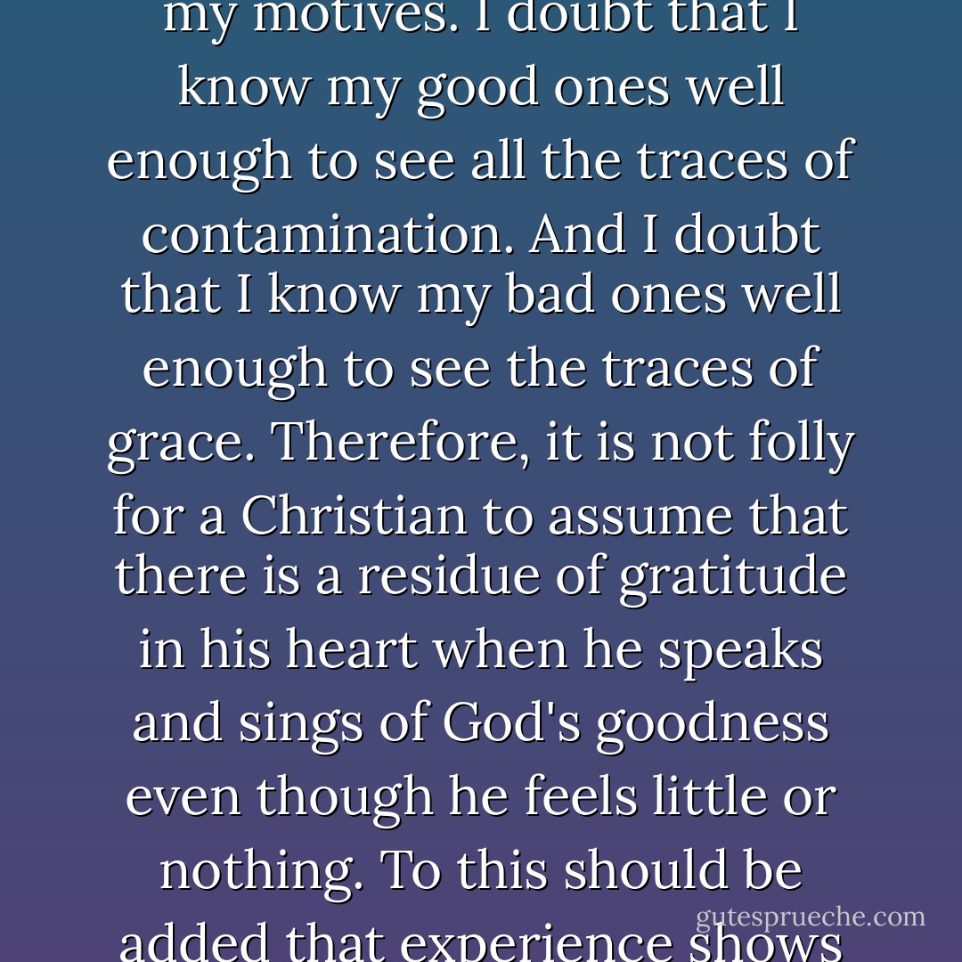 Do not say, 'But it is hypocritical to thank God with my tongue when I don't feel thankful in my heart.' There is such a thing as hypocritical thanksgiving. Its aim is to conceal ingratitude and get the praise of men. That is not your aim. Your aim in loosing your tongue with words of gratitude is that God would be merciful and fill your words with the emotion of true gratitude. You are not seeking the praise of men; you are seeing the mercy of God. You are not hiding the hardness of ingratitude, but hoping for the in-breaking of the Spirit. <br /><br />Thanksgiving with the Mouth Stirs Up Thankfulness in the Heart<br /><br />Moreover, we should probably ask the despairing saint, 'Do you know your heart so well that you are sure the words of thanks have no trace of gratitude in them?' I, for one, distrust my own assessment of my motives. I doubt that I know my good ones well enough to see all the traces of contamination. And I doubt that I know my bad ones well enough to see the traces of grace. Therefore, it is not folly for a Christian to assume that there is a residue of gratitude in his heart when he speaks and sings of God's goodness even though he feels little or nothing. To this should be added that experience shows that doing the right thing, in the way I have described, is often the way toward being in the right frame. Hence Baxter gives this wise counsel to the oppressed Christian:<br /><br />'Resolve to spend most of your time in thanksgiving and praising God. If you cannot do it with the joy that you should, yet do it as you can. You have not the power of your comforts; but have you no power of your tongues? Say not that you are unfit for thanks and praises unless you have a praising heart and were the children of God; for every man, good and bad, is bound to praise God, and to be thankful for all that he hath received, and to do it as well as he can, rather than leave it undone.... Doing it as you can is the way to be able to do it better. Thanksgiving stirreth up thankfulness in the heart. - John      Piper