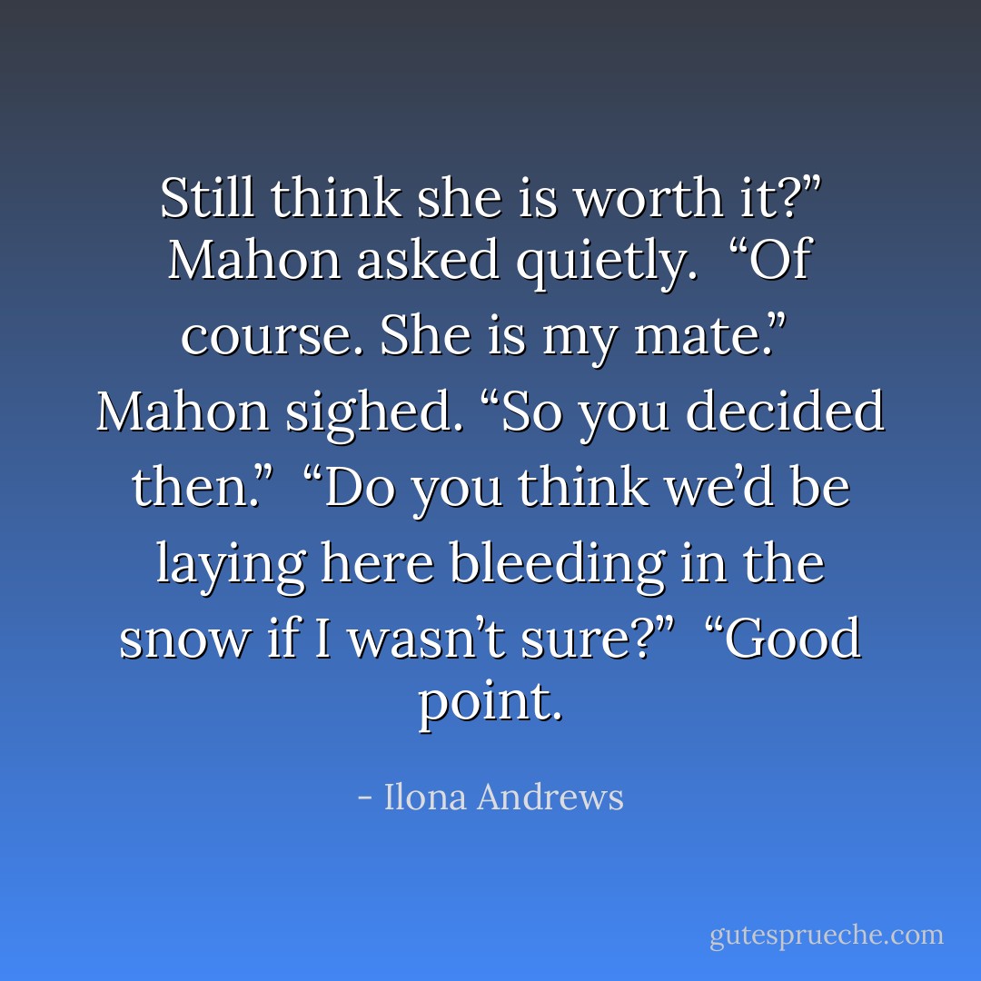 Still think she is worth it?” Mahon asked quietly.<br /><br />“Of course. She is my mate.”<br /><br />Mahon sighed. “So you decided then.”<br /><br />“Do you think we’d be laying here bleeding in the snow if I wasn’t sure?”<br /><br />“Good point. - Ilona Andrews