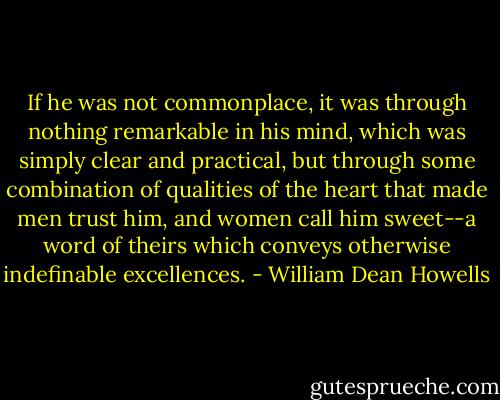 If he was not commonplace, it was through nothing remarkable in his mind, which was simply clear and practical, but through some combination of qualities of the heart that made men trust him, and women call him sweet--a word of theirs which conveys otherwise indefinable excellences. - William Dean Howells