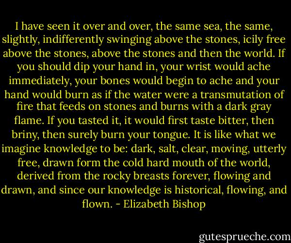 I have seen it over and over, the same sea, the same,<br />slightly, indifferently swinging above the stones,<br />icily free above the stones,<br />above the stones and then the world.<br />If you should dip your hand in,<br />your wrist would ache immediately,<br />your bones would begin to ache and your hand would burn<br />as if the water were a transmutation of fire<br />that feeds on stones and burns with a dark gray flame.<br />If you tasted it, it would first taste bitter,<br />then briny, then surely burn your tongue.<br />It is like what we imagine knowledge to be:<br />dark, salt, clear, moving, utterly free,<br />drawn form the cold hard mouth<br />of the world, derived from the rocky breasts<br />forever, flowing and drawn, and since<br />our knowledge is historical, flowing, and flown. - Elizabeth Bishop