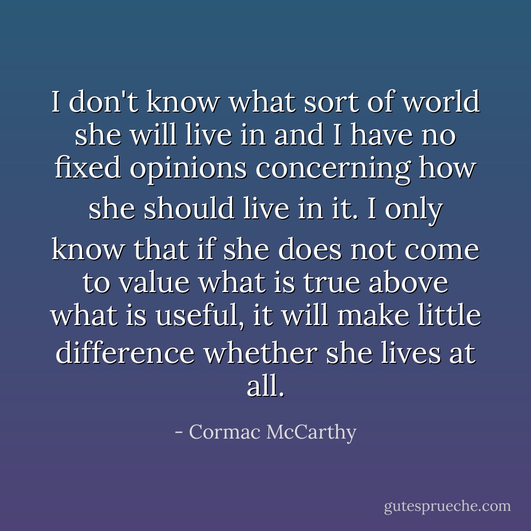 I don't know what sort of world she will live in and I have no fixed opinions concerning how she should live in it. I only know that if she does not come to value what is true above what is useful, it will make little difference whether she lives at all. - Cormac McCarthy