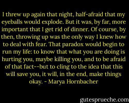 I threw up again that night, half-afraid that my eyeballs would explode. But it was, by far, more important that I get rid of dinner. Of course, by then, throwing up was the only way I knew how to deal with fear. That paradox would begin to run my life: to know that what you are doing is hurting you, maybe killing you, and to be afraid of that fact--but to cling to the idea that this will save you, it will, in the end, make things okay. - Marya Hornbacher