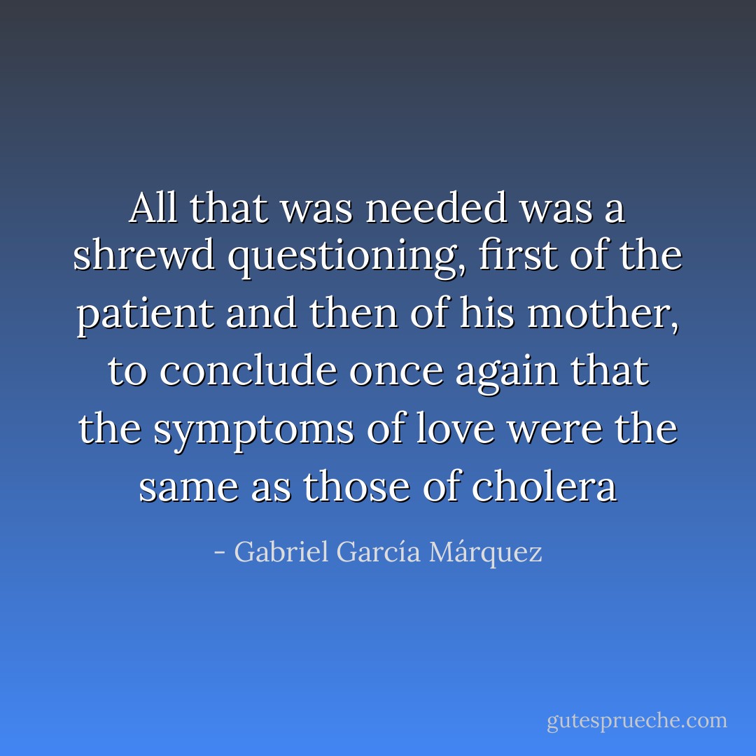 All that was needed was a shrewd questioning, first of the patient and then of his mother, to conclude once again that the symptoms of love were the same as those of cholera - Gabriel García Márquez