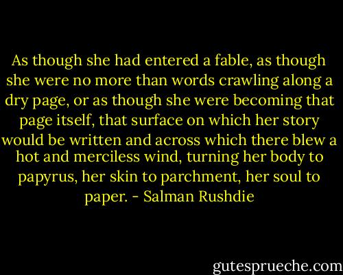 As though she had entered a fable, as though she were no more than words crawling along a dry page, or as though she were becoming that page itself, that surface on which her story would be written and across which there blew a hot and merciless wind, turning her body to papyrus, her skin to parchment, her soul to paper. - Salman Rushdie