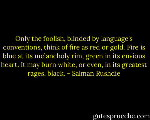 Only the foolish, blinded by language's conventions, think of fire as red or gold. Fire is blue at its melancholy rim, green in its envious heart. It may burn white, or even, in its greatest rages, black. - Salman Rushdie