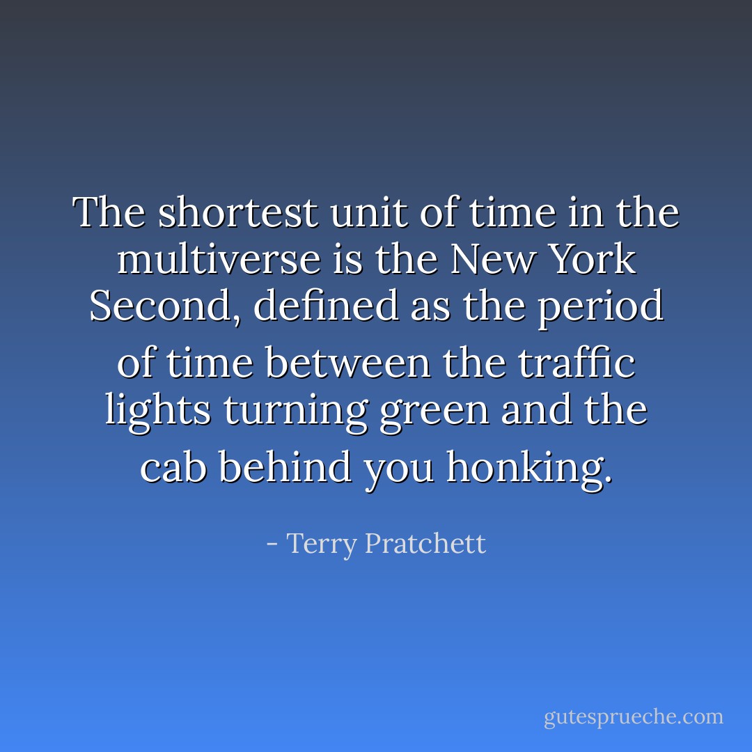 The shortest unit of time in the multiverse is the New York Second, defined as the period of time between the traffic lights turning green and the cab behind you honking. - Terry Pratchett
