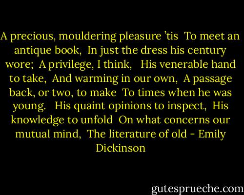 A precious, mouldering pleasure ’tis <br />To meet an antique book, <br />In just the dress his century wore; <br />A privilege, I think, <br /><br />His venerable hand to take, <br />And warming in our own, <br />A passage back, or two, to make <br />To times when he was young. <br /><br />His quaint opinions to inspect, <br />His knowledge to unfold <br />On what concerns our mutual mind, <br />The literature of old - Emily Dickinson