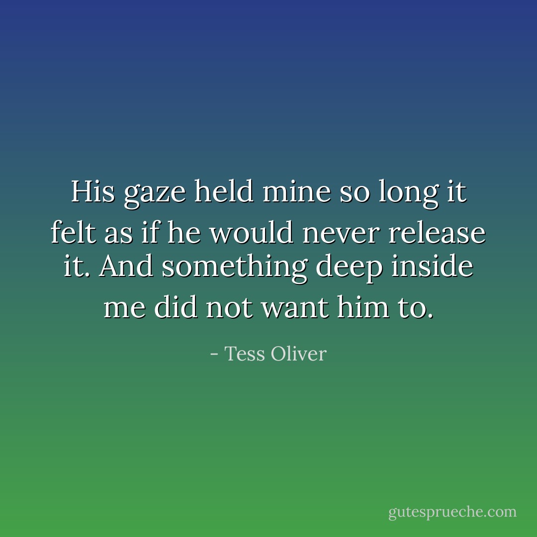 His gaze held mine so long it felt as if he would never release it. And something deep inside me did not want him to. - Tess Oliver