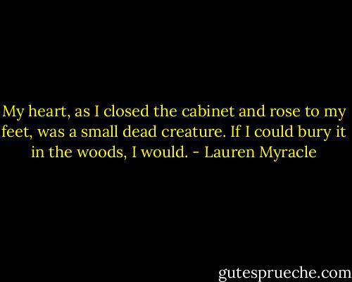 My heart, as I closed the cabinet and rose to my feet, was a small dead creature. If I could bury it in the woods, I would. - Lauren Myracle