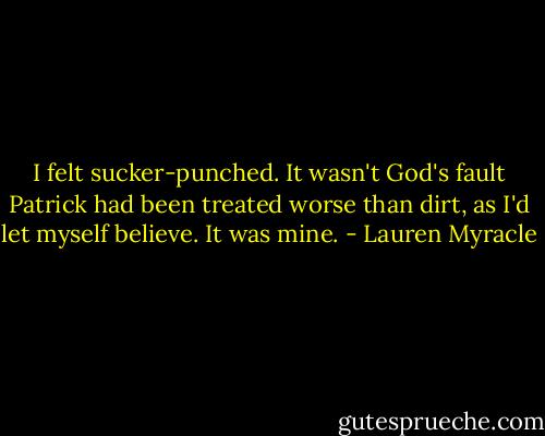 I felt sucker-punched. It wasn't God's fault Patrick had been treated worse than dirt, as I'd let myself believe. It was mine. - Lauren Myracle