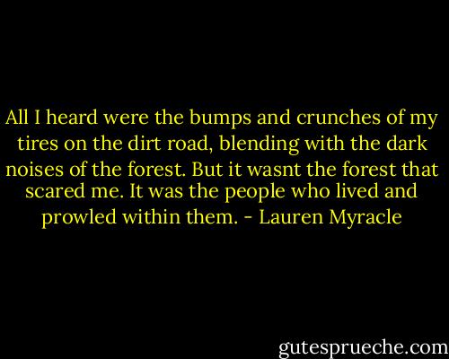 All I heard were the bumps and crunches of my tires on the dirt road, blending with the dark noises of the forest. But it wasnt the forest that scared me. It was the people who lived and prowled within them. - Lauren Myracle