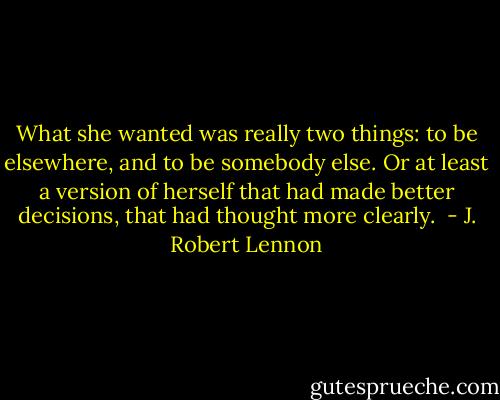 What she wanted was really two things: to be elsewhere, and to be somebody else. Or at least a version of herself that had made better decisions, that had thought more clearly.  - J. Robert Lennon