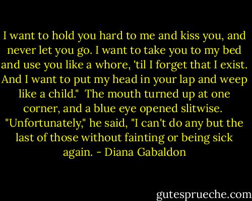 I want to hold you hard to me and kiss you, and never let you go. I want to take you to my bed and use you like a whore, 'til I forget that I exist. And I want to put my head in your lap and weep like a child."<br /> The mouth turned up at one corner, and a blue eye opened slitwise.<br /> "Unfortunately," he said, "I can't do any but the last of those without fainting or being sick again. - Diana Gabaldon