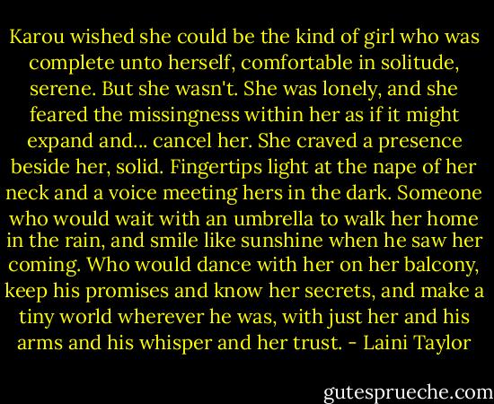 Karou wished she could be the kind of girl who was complete unto herself, comfortable in solitude, serene. But she wasn't. She was lonely, and she feared the missingness within her as if it might expand and... cancel her. She craved a presence beside her, solid. Fingertips light at the nape of her neck and a voice meeting hers in the dark. Someone who would wait with an umbrella to walk her home in the rain, and smile like sunshine when he saw her coming. Who would dance with her on her balcony, keep his promises and know her secrets, and make a tiny world wherever he was, with just her and his arms and his whisper and her trust. - Laini Taylor