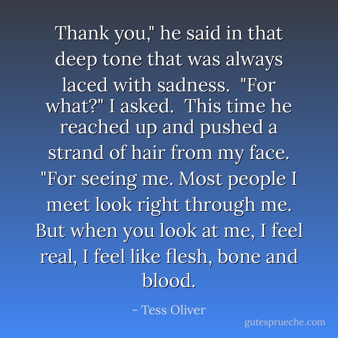 Thank you," he said in that deep tone that was always laced with sadness.<br /><br />"For what?" I asked.<br /><br />This time he reached up and pushed a strand of hair from my face. "For seeing me. Most people I meet look right through me. But when you look at me, I feel real, I feel like flesh, bone and blood. - Tess Oliver