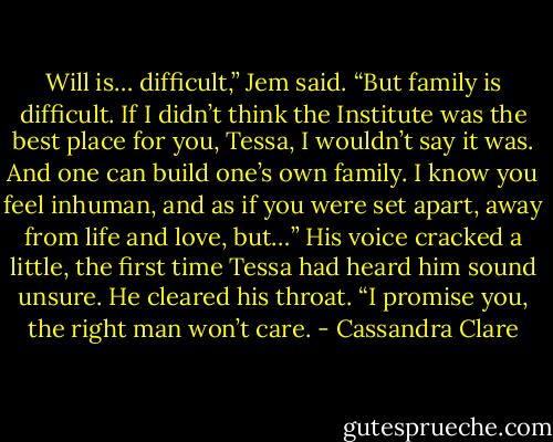 Will is… difficult,” Jem said. “But family is difficult. If I didn’t think the Institute was the best place for you, Tessa, I wouldn’t say it was. And one can build one’s own family. I know you feel inhuman, and as if you were set apart, away from life and love, but…” His voice cracked a little, the first time Tessa had heard him sound unsure. He cleared his throat. “I promise you, the right man won’t care. - Cassandra Clare