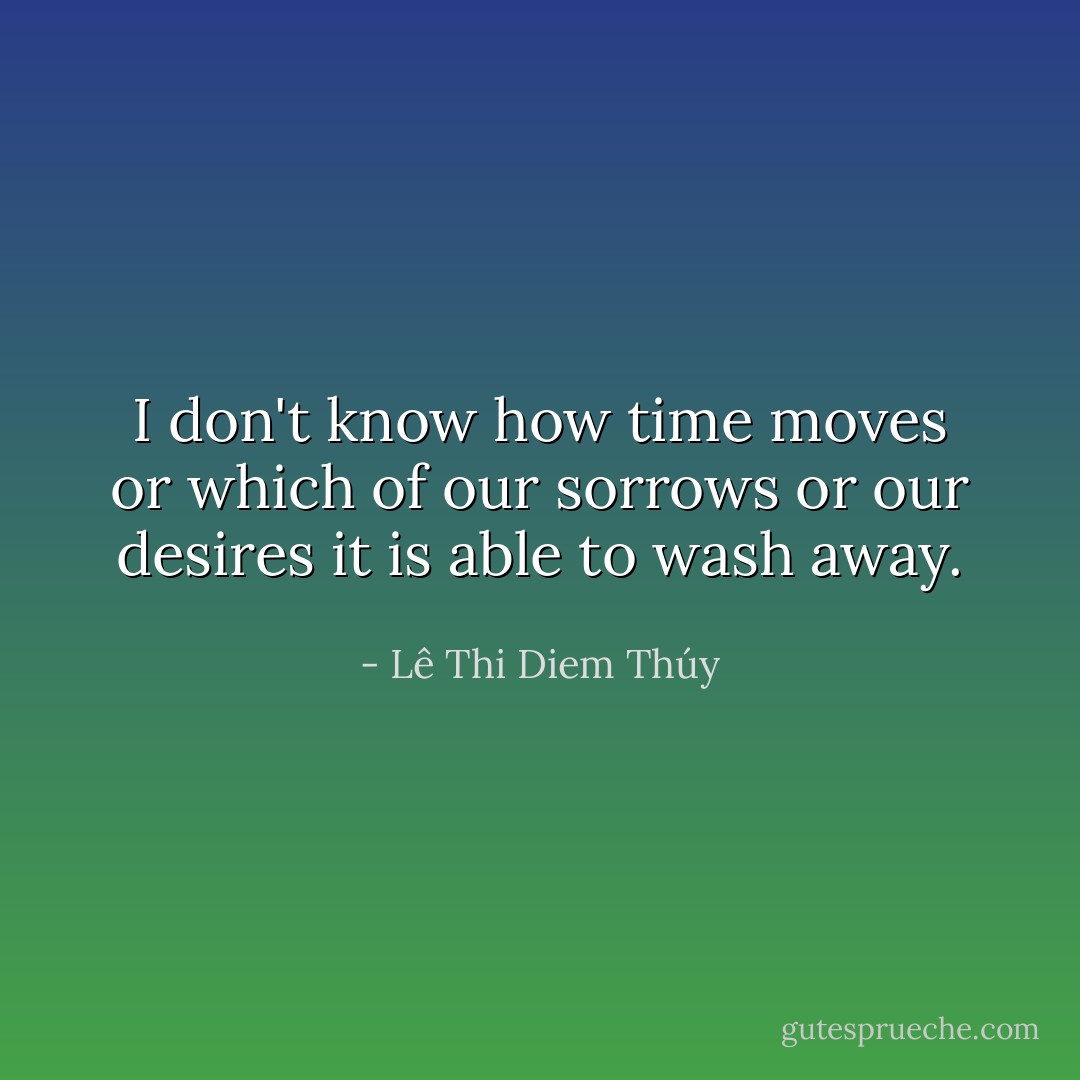 I don't know how time moves or which of our sorrows or our desires it is able to wash away. - Lê Thi Diem Thúy