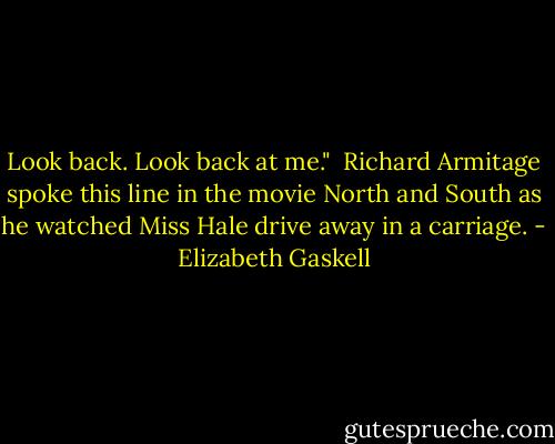 Look back. Look back at me."<br /><br />Richard Armitage spoke this line in the movie North and South as he watched Miss Hale drive away in a carriage. - Elizabeth Gaskell