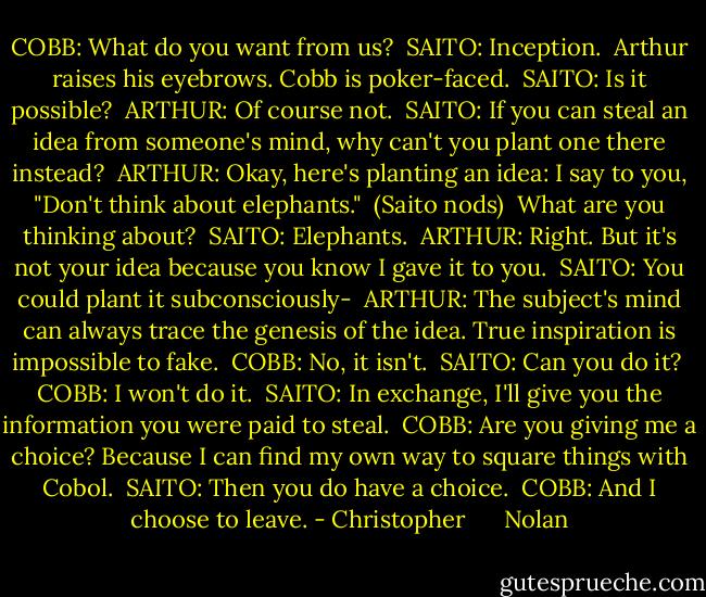 COBB: What do you want from us? <br />SAITO: Inception. <br />Arthur raises his eyebrows. Cobb is poker-faced. <br />SAITO: Is it possible? <br />ARTHUR: Of course not. <br />SAITO: If you can steal an idea from someone's mind, why can't you plant one there instead? <br />ARTHUR: Okay, here's planting an idea: I say to you, "Don't think about elephants." <br />(Saito nods) <br />What are you thinking about? <br />SAITO: Elephants. <br />ARTHUR: Right. But it's not your idea because you know I gave it to you. <br />SAITO: You could plant it subconsciously- <br />ARTHUR: The subject's mind can always trace the genesis of the idea. True inspiration is impossible to fake. <br />COBB: No, it isn't. <br />SAITO: Can you do it? <br />COBB: I won't do it. <br />SAITO: In exchange, I'll give you the information you were paid to steal. <br />COBB: Are you giving me a choice? Because I can find my own way to square things with Cobol. <br />SAITO: Then you do have a choice. <br />COBB: And I choose to leave. - Christopher      Nolan