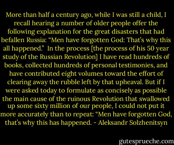 More than half a century ago, while I was still a child, I recall hearing a number of older people offer the following explanation for the great disasters that had befallen Russia: “Men have forgotten God: That’s why this all happened.”<br /><br />In the process [the process of his 50 year study of the Russian Revolution] I have read hundreds of books, collected hundreds of personal testimonies, and have contributed eight volumes toward the effort of clearing away the rubble left by that upheaval. But if I were asked today to formulate as concisely as possible the main cause of the ruinous Revolution that swallowed up some sixty million of our people, I could not put it more accurately than to repeat: “Men have forgotten God, that’s why this has happened. - Aleksandr Solzhenitsyn