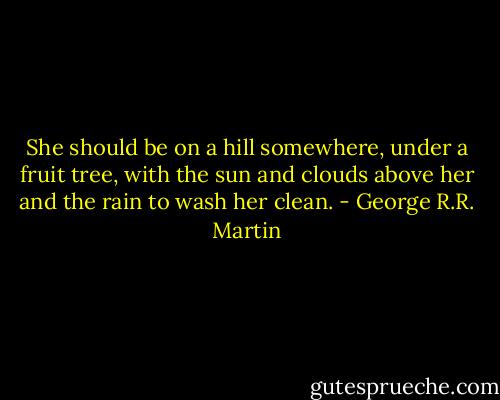 She should be on a hill somewhere, under a fruit tree, with the sun and clouds above her and the rain to wash her clean. - George R.R. Martin