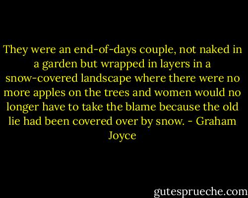 They were an end-of-days couple, not naked in a garden but wrapped in layers in a snow-covered landscape where there were no more apples on the trees and women would no longer have to take the blame because the old lie had been covered over by snow. - Graham Joyce