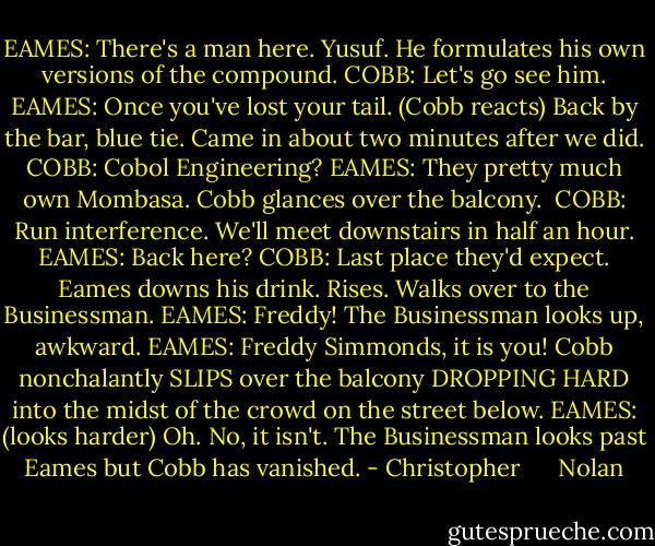EAMES: There's a man here. Yusuf. He formulates his own versions of the compound.<br />COBB: Let's go see him.<br />EAMES: Once you've lost your tail.<br />(Cobb reacts)<br />Back by the bar, blue tie. Came in about two minutes after we did.<br />COBB: Cobol Engineering?<br />EAMES: They pretty much own Mombasa.<br />Cobb glances over the balcony. <br />COBB: Run interference. We'll meet downstairs in half an hour.<br />EAMES: Back here?<br />COBB: Last place they'd expect.<br />Eames downs his drink. Rises. Walks over to the Businessman.<br />EAMES: Freddy!<br />The Businessman looks up, awkward.<br />EAMES: Freddy Simmonds, it is you!<br />Cobb nonchalantly SLIPS over the balcony DROPPING HARD into the midst of the crowd on the street below.<br />EAMES: (looks harder) Oh. No, it isn't.<br />The Businessman looks past Eames but Cobb has vanished. - Christopher      Nolan