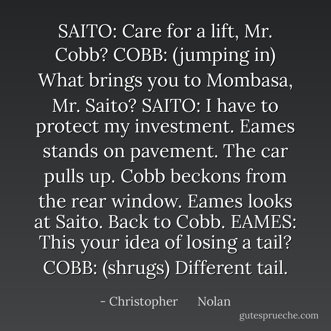 SAITO: Care for a lift, Mr. Cobb?<br />COBB: (jumping in) What brings you to Mombasa, Mr. Saito?<br />SAITO: I have to protect my investment.<br />Eames stands on pavement. The car pulls up. Cobb beckons from the rear window. Eames looks at Saito. Back to Cobb.<br />EAMES: This your idea of losing a tail?<br />COBB: (shrugs) Different tail. - Christopher      Nolan