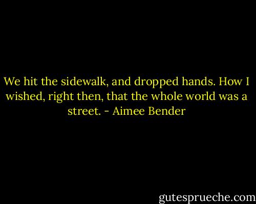 We hit the sidewalk, and dropped hands. How I wished, right then, that the whole world was a street. - Aimee Bender