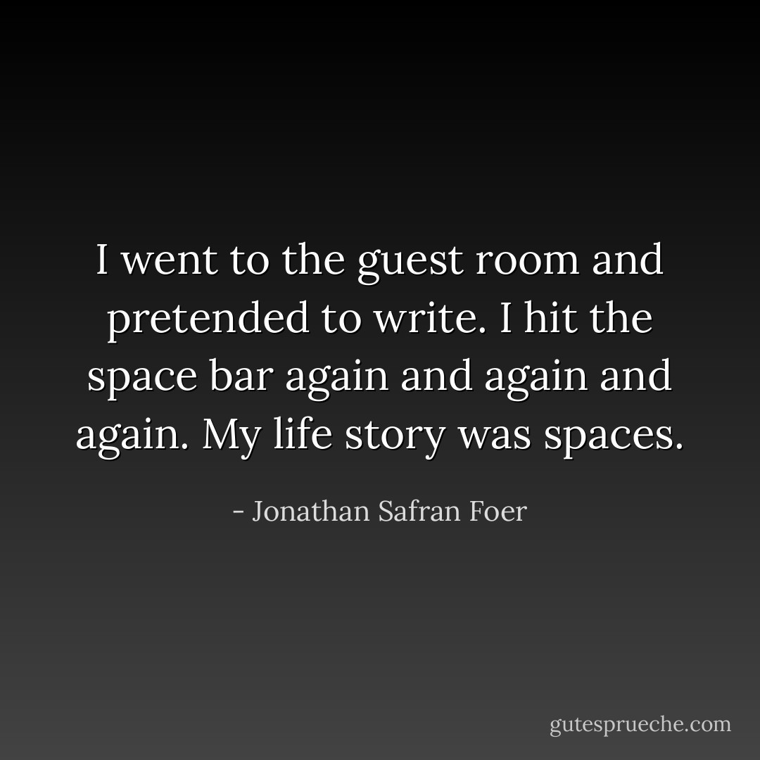 I went to the guest room and pretended to write. I hit the space bar again and again and again. My life story was spaces. - Jonathan Safran Foer