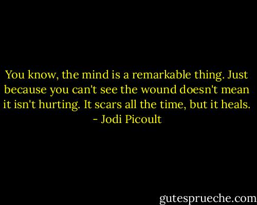 You know, the mind is a remarkable thing. Just because you can't see the wound doesn't mean it isn't hurting. It scars all the time, but it heals. - Jodi Picoult