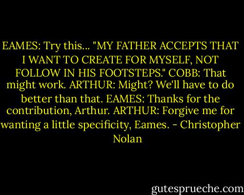 EAMES: Try this... "MY FATHER ACCEPTS THAT I WANT TO CREATE FOR MYSELF, NOT FOLLOW IN HIS FOOTSTEPS."<br />COBB: That might work.<br />ARTHUR: Might? We'll have to do better than that.<br />EAMES: Thanks for the contribution, Arthur.<br />ARTHUR: Forgive me for wanting a little specificity, Eames. - Christopher      Nolan