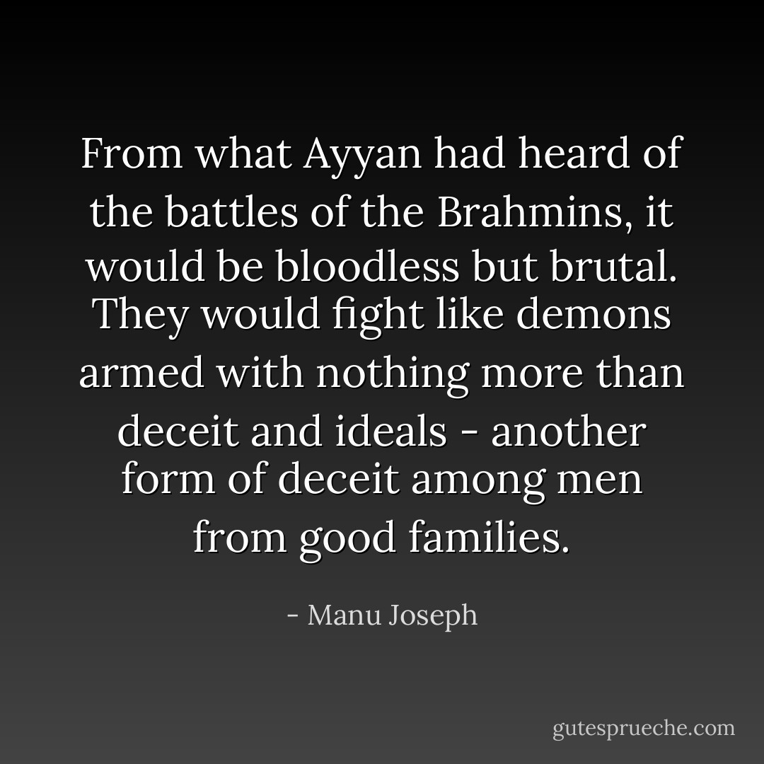 From what Ayyan had heard of the battles of the Brahmins, it would be bloodless but brutal. They would fight like demons armed with nothing more than deceit and ideals - another form of deceit among men from good families. - Manu Joseph