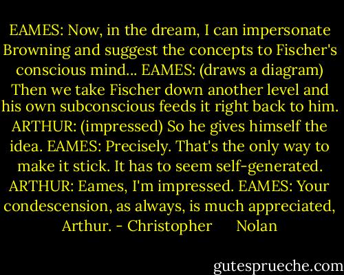 EAMES: Now, in the dream, I can impersonate Browning and suggest the concepts to Fischer's conscious mind...<br />EAMES: (draws a diagram) Then we take Fischer down another level and his own subconscious feeds it right back to him.<br />ARTHUR: (impressed) So he gives himself the idea.<br />EAMES: Precisely. That's the only way to make it stick. It has to seem self-generated.<br />ARTHUR: Eames, I'm impressed.<br />EAMES: Your condescension, as always, is much appreciated, Arthur. - Christopher      Nolan