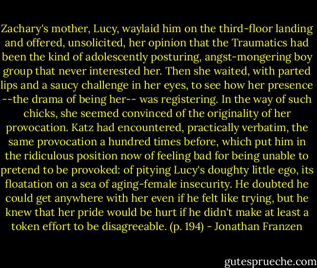 Zachary's mother, Lucy, waylaid him on the third-floor landing and offered, unsolicited, her opinion that the Traumatics had been the kind of adolescently posturing, angst-mongering boy group that never interested her. Then she waited, with parted lips and a saucy challenge in her eyes, to see how her presence --the drama of being her-- was registering. In the way of such chicks, she seemed convinced of the originality of her provocation. Katz had encountered, practically verbatim, the same provocation a hundred times before, which put him in the ridiculous position now of feeling bad for being unable to pretend to be provoked: of pitying Lucy's doughty little ego, its floatation on a sea of aging-female insecurity. He doubted he could get anywhere with her even if he felt like trying, but he knew that her pride would be hurt if he didn't make at least a token effort to be disagreeable. (p. 194) - Jonathan Franzen