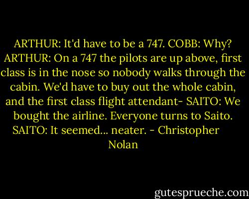 ARTHUR: It'd have to be a 747.<br />COBB: Why?<br />ARTHUR: On a 747 the pilots are up above, first class is in the nose so nobody walks through the cabin. We'd have to buy out the whole cabin, and the first class flight attendant-<br />SAITO: We bought the airline.<br />Everyone turns to Saito.<br />SAITO: It seemed... neater. - Christopher      Nolan