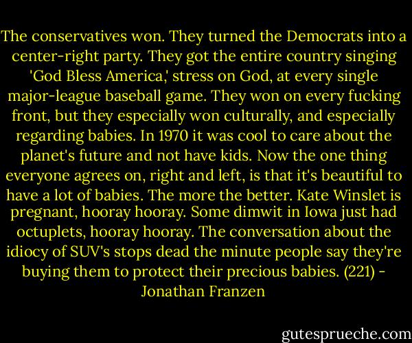 The conservatives won. They turned the Democrats into a center-right party. They got the entire country singing 'God Bless America,' stress on God, at every single major-league baseball game. They won on every fucking front, but they especially won culturally, and especially regarding babies. In 1970 it was cool to care about the planet's future and not have kids. Now the one thing everyone agrees on, right and left, is that it's beautiful to have a lot of babies. The more the better. Kate Winslet is pregnant, hooray hooray. Some dimwit in Iowa just had octuplets, hooray hooray. The conversation about the idiocy of SUV's stops dead the minute people say they're buying them to protect their precious babies. (221) - Jonathan Franzen