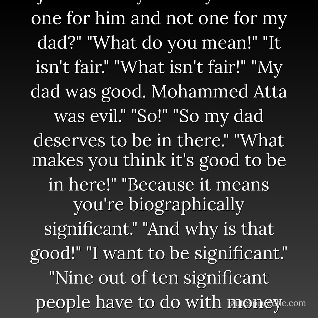 He asked what was wrong. "It's just that why would you have one for him and not one for my dad?" "What do you mean!" "It isn't fair." "What isn't fair!" "My dad was good. Mohammed Atta was evil." "So!" "So my dad deserves to be in there." "What makes you think it's good to be in here!" "Because it means you're biographically significant." "And why is that good!" "I want to be significant." "Nine out of ten significant people have to do with money or war! - Jonathan Safran Foer