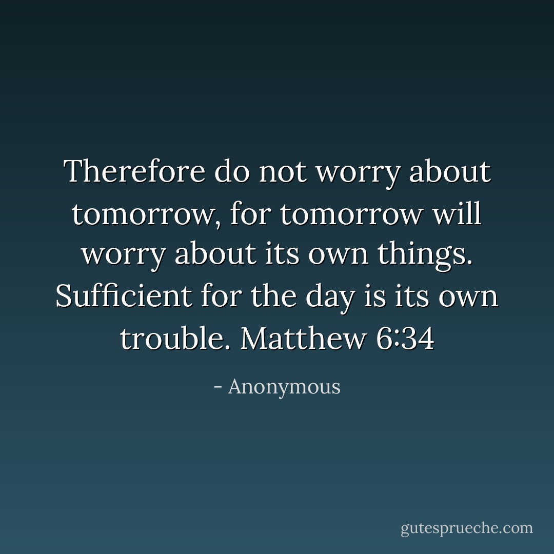 Therefore do not worry about tomorrow, for tomorrow will worry about its own things. Sufficient for the day is its own trouble. Matthew 6:34 - Anonymous