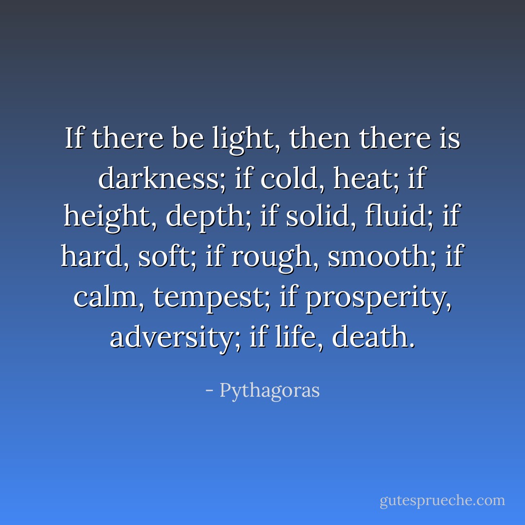 If there be light, then there is darkness; if cold, heat; if height, depth; if solid, fluid; if hard, soft; if rough, smooth; if calm, tempest; if prosperity, adversity; if life, death. - Pythagoras