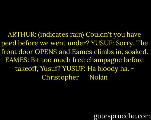 ARTHUR: (indicates rain) Couldn't you have peed before we went under?<br />YUSUF: Sorry.<br />The front door OPENS and Eames climbs in, soaked.<br />EAMES: Bit too much free champagne before takeoff, Yusuf?<br />YUSUF: Ha bloody ha. - Christopher      Nolan