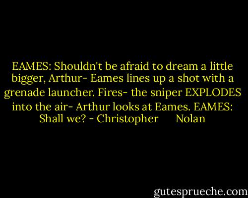 EAMES: Shouldn't be afraid to dream a little bigger, Arthur-<br />Eames lines up a shot with a grenade launcher. Fires- the sniper EXPLODES into the air- Arthur looks at Eames.<br />EAMES: Shall we? - Christopher      Nolan