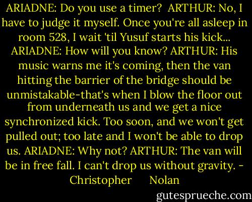 ARIADNE: Do you use a timer? <br />ARTHUR: No, I have to judge it myself. Once you're all asleep in room 528, I wait 'til Yusuf starts his kick...<br />ARIADNE: How will you know?<br />ARTHUR: His music warns me it's coming, then the van hitting the barrier of the bridge should be unmistakable-that's when I blow the floor out from underneath us and we get a nice synchronized kick. Too soon, and we won't get pulled out; too late and I won't be able to drop us.<br />ARIADNE: Why not?<br />ARTHUR: The van will be in free fall. I can't drop us without gravity. - Christopher      Nolan